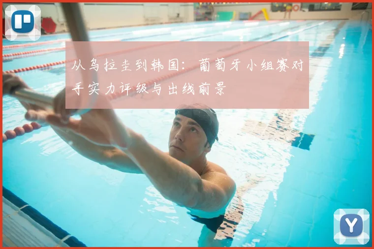 从乌拉圭到韩国：葡萄牙小组赛对手实力评级与出线前景
