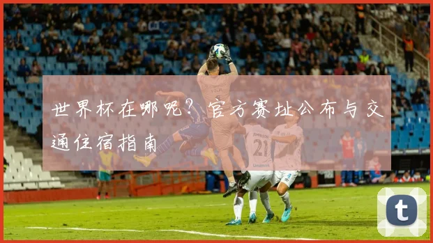世界杯在哪呢?官方赛址公布与交通住宿指南