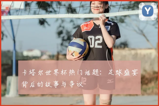 卡塔尔世界杯热门话题：足球盛宴背后的故事与争议