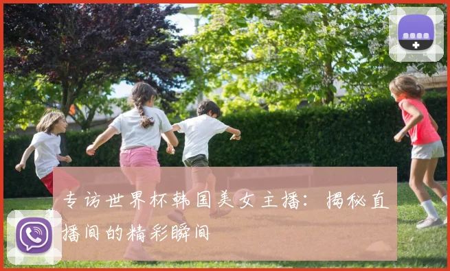专访世界杯韩国美女主播：揭秘直播间的精彩瞬间