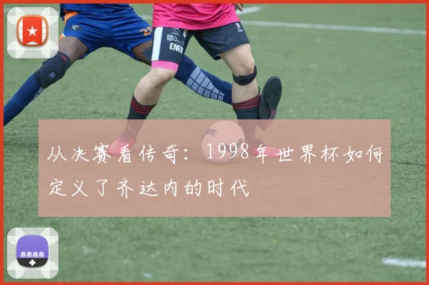 从决赛看传奇：1998年世界杯如何定义了齐达内的时代