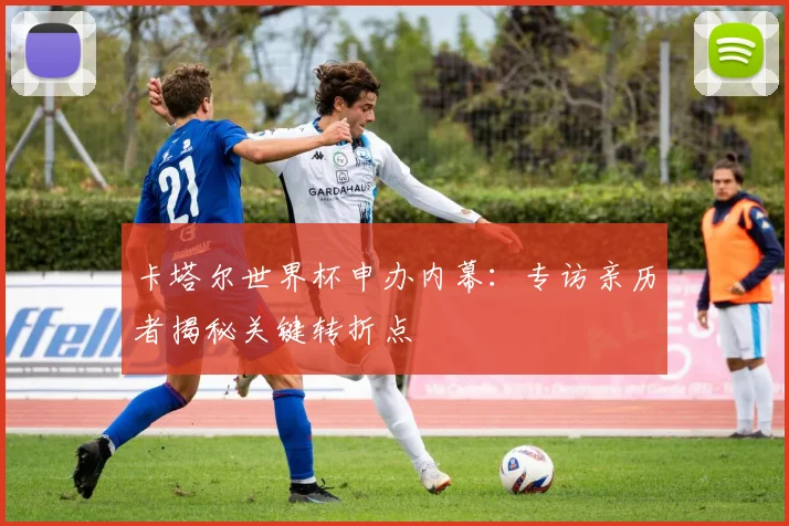 卡塔尔世界杯申办内幕：专访亲历者揭秘关键转折点