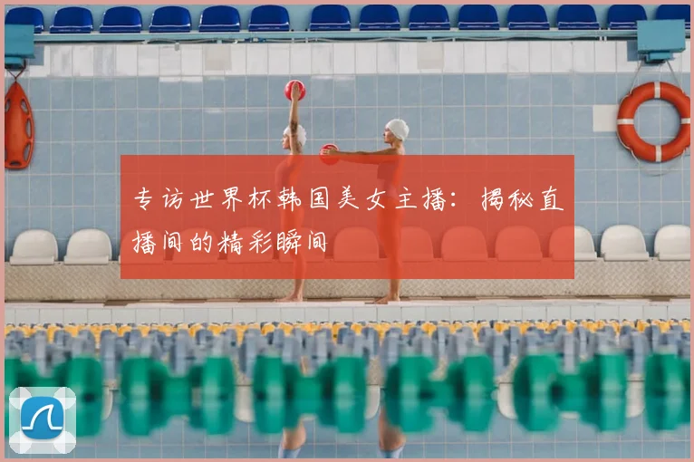 专访世界杯韩国美女主播：揭秘直播间的精彩瞬间
