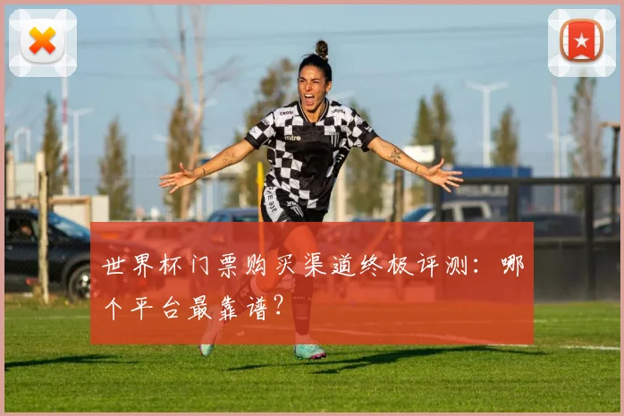 世界杯门票购买渠道终极评测:哪个平台最靠谱?