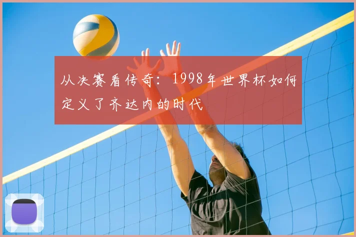 从决赛看传奇：1998年世界杯如何定义了齐达内的时代