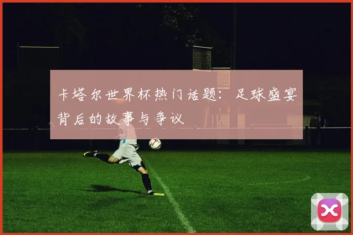 卡塔尔世界杯热门话题：足球盛宴背后的故事与争议