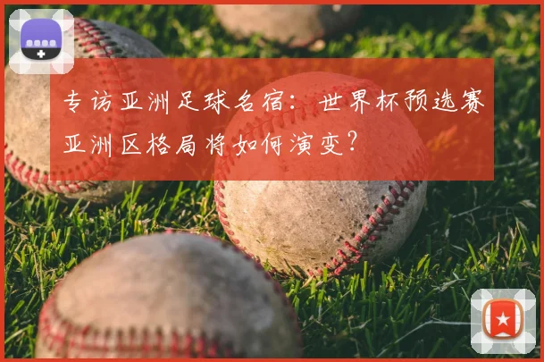 专访亚洲足球名宿:世界杯预选赛亚洲区格局将如何演变?