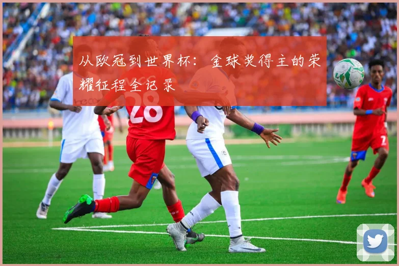 从欧冠到世界杯:金球奖得主的荣耀征程全记录