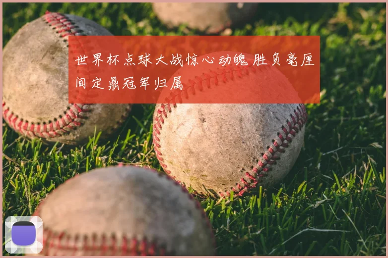 世界杯点球大战惊心动魄 胜负毫厘间定鼎冠军归属