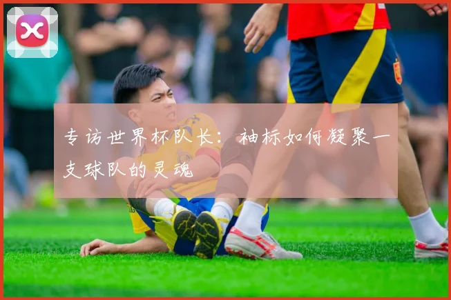 专访世界杯队长：袖标如何凝聚一支球队的灵魂