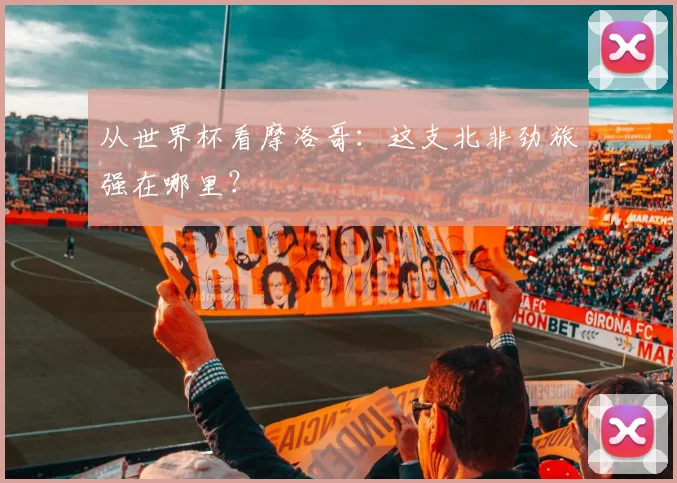 从世界杯看摩洛哥:这支北非劲旅强在哪里?