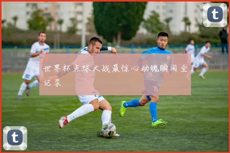 世界杯点球大战最惊心动魄瞬间全记录