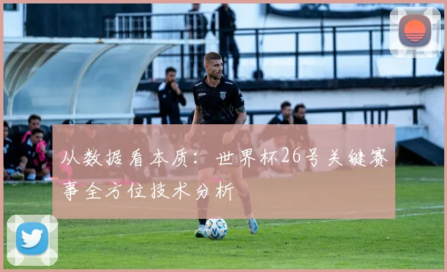 从数据看本质:世界杯26号关键赛事全方位技术分析