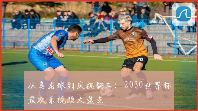 从乌龙球到庆祝翻车:2030世界杯最欢乐视频大盘点