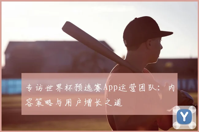 专访世界杯预选赛App运营团队:内容策略与用户增长之道