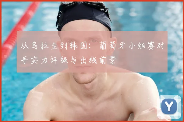 从乌拉圭到韩国:葡萄牙小组赛对手实力评级与出线前景