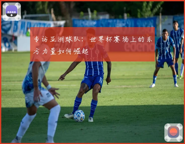专访亚洲球队:世界杯赛场上的东方力量如何崛起