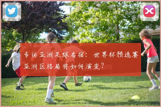 专访亚洲足球名宿:世界杯预选赛亚洲区格局将如何演变?