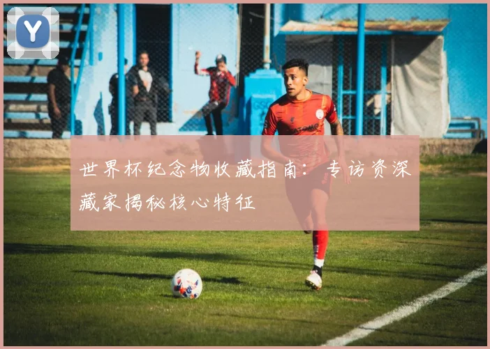 世界杯纪念物收藏指南:专访资深藏家揭秘核心特征