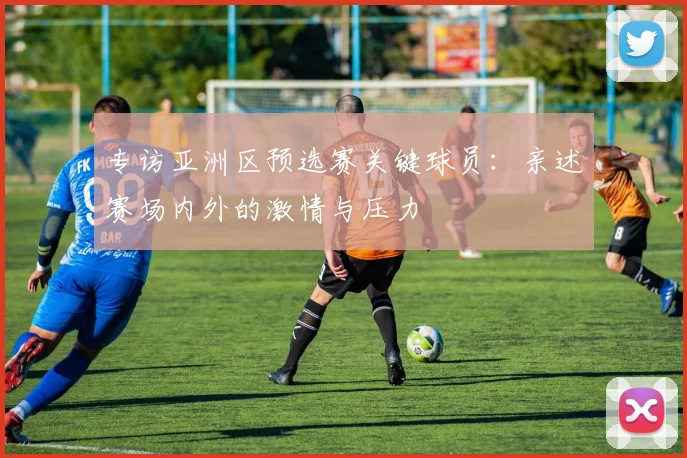 专访亚洲区预选赛关键球员:亲述赛场内外的激情与压力