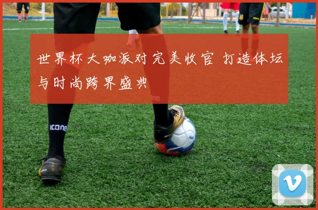 世界杯大咖派对完美收官 打造体坛与时尚跨界盛典