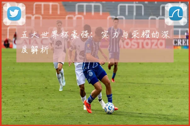 五大世界杯豪强：实力与荣耀的深度解析