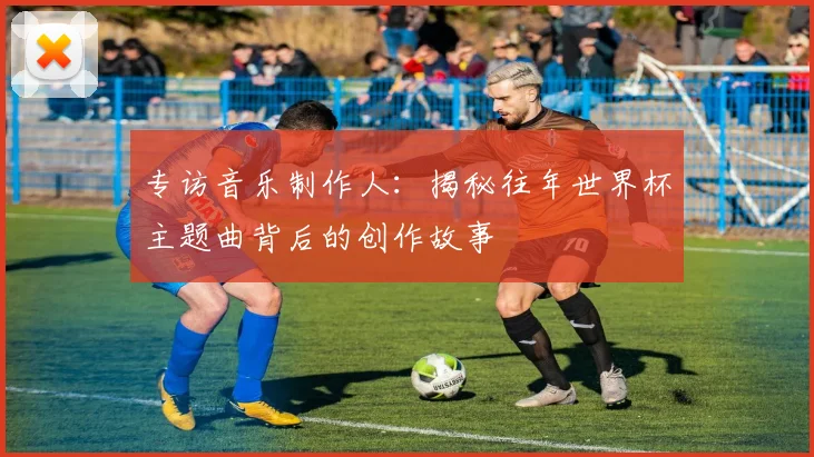 专访音乐制作人：揭秘往年世界杯主题曲背后的创作故事