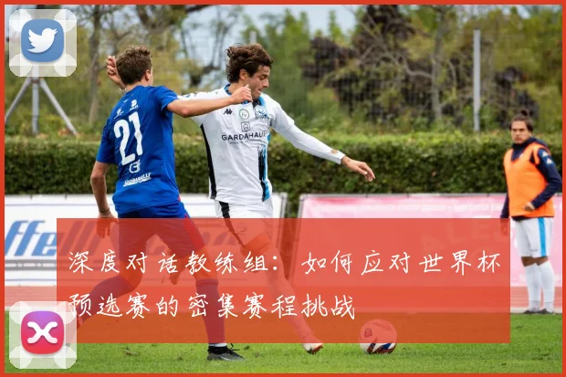 深度对话教练组：如何应对世界杯预选赛的密集赛程挑战