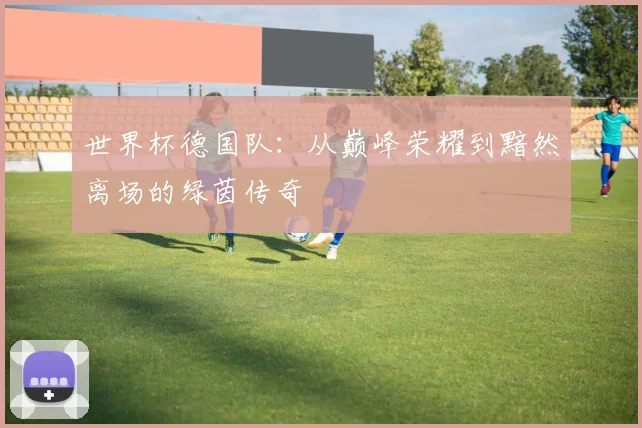 世界杯德国队：从巅峰荣耀到黯然离场的绿茵传奇