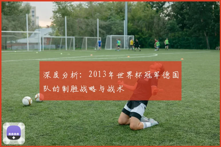深度分析：2013年世界杯冠军德国队的制胜战略与战术